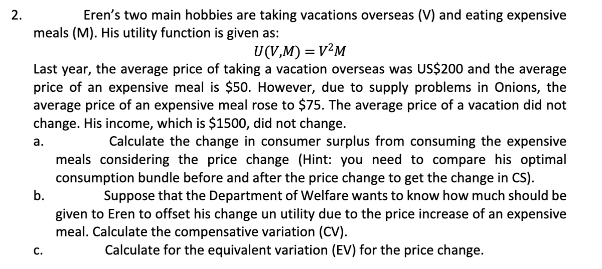 2.
Eren's two main hobbies are taking vacations overseas (V) and eating expensive
meals (M). His utility function is given as:
U(V,M) = V²M
Last year, the average price of taking a vacation overseas was US$200 and the average
price of an expensive meal is $50. However, due to supply problems in Onions, the
average price of an expensive meal rose to $75. The average price of a vacation did not
change. His income, which is $1500, did not change.
a.
b.
C.
Calculate the change in consumer surplus from consuming the expensive
meals considering the price change (Hint: you need to compare his optimal
consumption bundle before and after the price change to get the change in CS).
Suppose that the Department of Welfare wants to know how much should be
given to Eren to offset his change un utility due to the price increase of an expensive
meal. Calculate the compensative variation (CV).
Calculate for the equivalent variation (EV) for the price change.