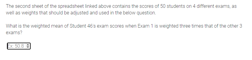The second sheet of the spreadsheet linked above contains the scores of 50 students on 4 different exams, as
well as weights that should be adjusted and used in the below question.
What is the weighted mean of Student 46's exam scores when Exam 1 is weighted three times that of the other 3
exams?
Ex: 50.8
