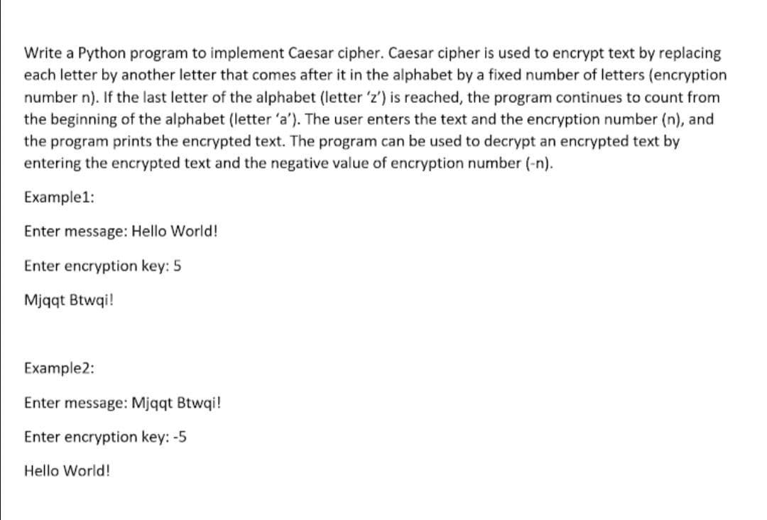 Write a Python program to implement Caesar cipher. Caesar cipher is used to encrypt text by replacing
each letter by another letter that comes after it in the alphabet by a fixed number of letters (encryption
number n). If the last letter of the alphabet (letter 'z') is reached, the program continues to count from
the beginning of the alphabet (letter 'a'). The user enters the text and the encryption number (n), and
the program prints the encrypted text. The program can be used to decrypt an encrypted text by
entering the encrypted text and the negative value of encryption number (-n).
Example1:
Enter message: Hello World!
Enter encryption key: 5
Mjqqt Btwqi!
Example2:
Enter message: Mjqqt Btwqi!
Enter encryption key: -5
Hello World!
