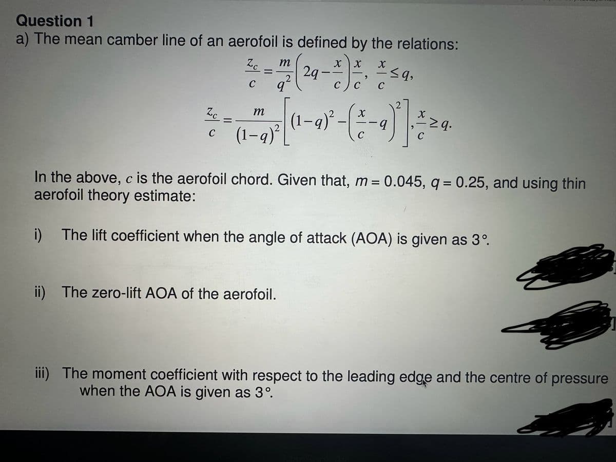 Question 1
a) The mean camber line of an aerofoil is defined by the relations:
ZC
C
=
q
xx
C) C
,
X
C
m
29-
2
ZC
=
(1-9)².
X
x
9
c (1-9)²
C
C
m
In the above, c is the aerofoil chord. Given that, m = 0.045, q = 0.25, and using thin
aerofoil theory estimate:
i)
The lift coefficient when the angle of attack (AOA) is given as 3°.
ii) The zero-lift AOA of the aerofoil.
iii) The moment coefficient with respect to the leading edge and the centre of pressure
when the AOA is given as 3°.
MacBook