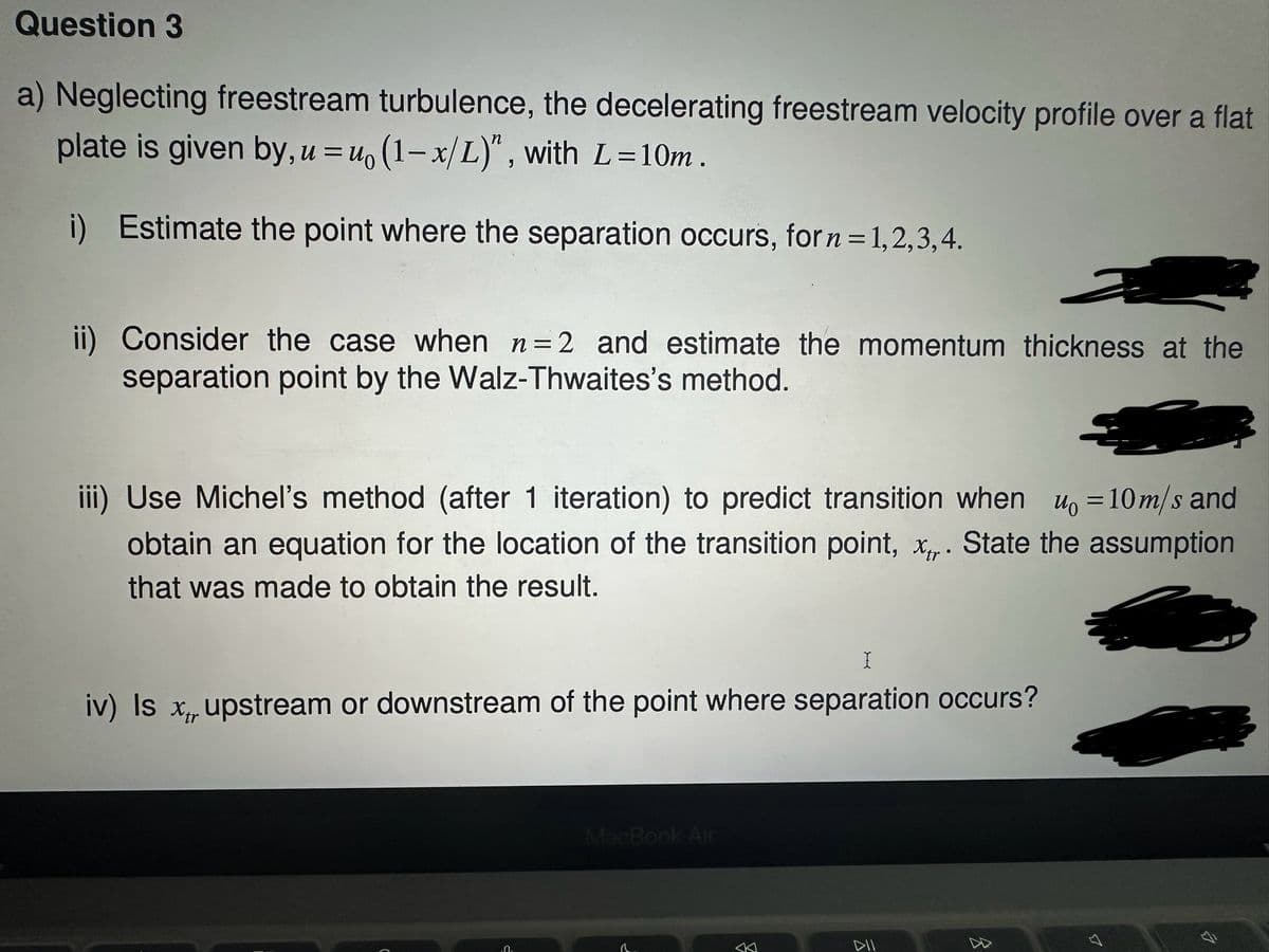Question 3
a) Neglecting freestream turbulence, the decelerating freestream velocity profile over a flat
plate is given by, u=u, (1-x/L)", with L=10m.
i) Estimate the point where the separation occurs, for n = 1,2,3,4.
ii) Consider the case when n=2 and estimate the momentum thickness at the
separation point by the Walz-Thwaites's method.
iii) Use Michel's method (after 1 iteration) to predict transition when u₁ = 10m/s and
obtain an equation for the location of the transition point, x. State the assumption
that was made to obtain the result.
I
iv) Is x upstream or downstream of the point where separation occurs?
.Ո.
MacBook Air
8
DII
B
4