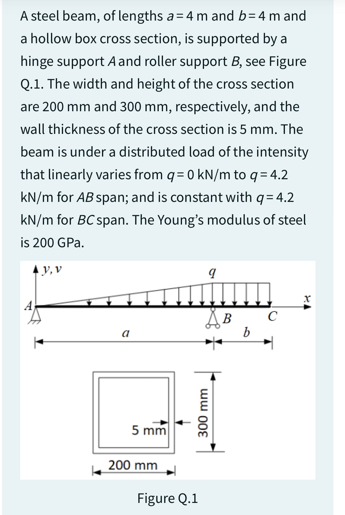 A steel beam, of lengths a= 4 m and b=4 m and
a hollow box cross section, is supported by a
hinge support A and roller support B, see Figure
Q.1. The width and height of the cross section
are 200 mm and 300 mm, respectively, and the
wall thickness of the cross section is 5 mm. The
beam is under a distributed load of the intensity
that linearly varies from q = 0 kN/m to q = 4.2
kN/m for AB span; and is constant with q = 4.2
kN/m for BC span. The Young's modulus of steel
is 200 GPa.
▲y, v
a
5 mm
200 mm
I
Figure Q.1
9
S B
300 mm
b
с
X