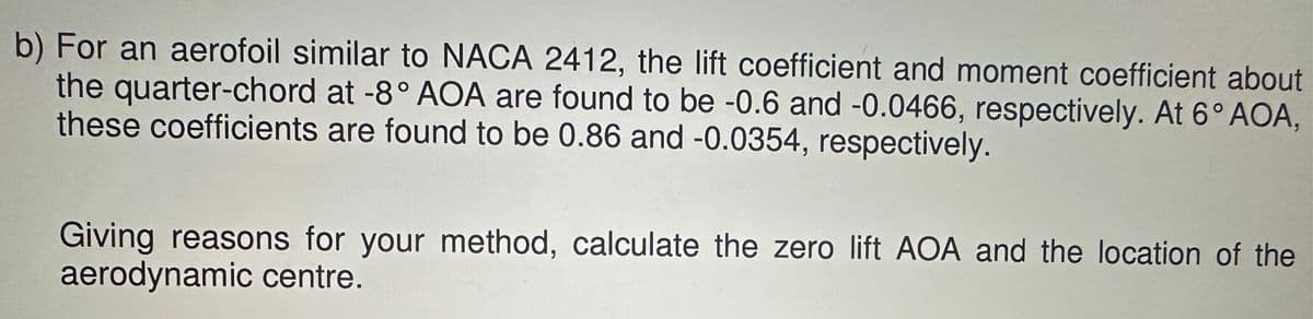b) For an aerofoil similar to NACA 2412, the lift coefficient and moment coefficient about
the quarter-chord at -8° AOA are found to be -0.6 and -0.0466, respectively. At 6° AOA,
these coefficients are found to be 0.86 and -0.0354, respectively.
Giving reasons for your method, calculate the zero lift AOA and the location of the
aerodynamic centre.