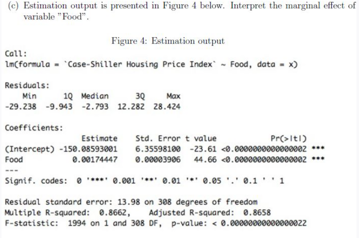 (c) Estimation output is presented in Figure 4 below. Interpret the marginal effect of
variable "Food".
Figure 4: Estimation output
Call:
1m(formula = `Case-Shiller Housing Price Index`~ Food, data = x)
Residuals:
Min
1Q Median
3Q Max
-29.238 -9.943 -2.793 12.282 28.424
Coefficients:
Estimate Std. Error t value
(Intercept) -150.08593001 6.35598100 -23.61 <0.0000000000000002 ***
Food
0.00174447 0.00003906 44.66 <0.0000000000000002 ***
Signif. codes: 0*** 0.001*** 0.01 * 0.05 '.' 0.1'' 1
Residual standard error: 13.98 on 308 degrees of freedom
Multiple R-squared: 0.8662, Adjusted R-squared: 0.8658
F-statistic: 1994 on 1 and 308 DF, p-value: < 0.00000000000000022
Pr(>ltl)