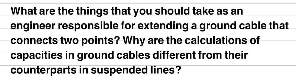 What are the things that you should take as an
engineer responsible for extending a ground cable that
connects two points? Why are the calculations of
capacities in ground cables different from their
counterparts in suspended lines?