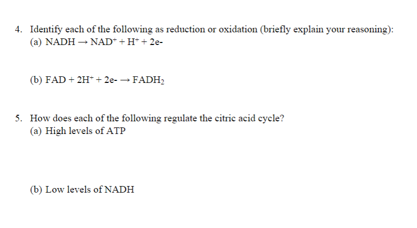 4. Identify each of the following as reduction or oxidation (briefly explain your reasoning):
(a) NADH – NAD+ + H* + 2e-
(b) FAD + 2H* + 2e- → FADH,
5. How does each of the following regulate the citric acid cycle?
(a) High levels of ATP
(b) Low levels of NADH
