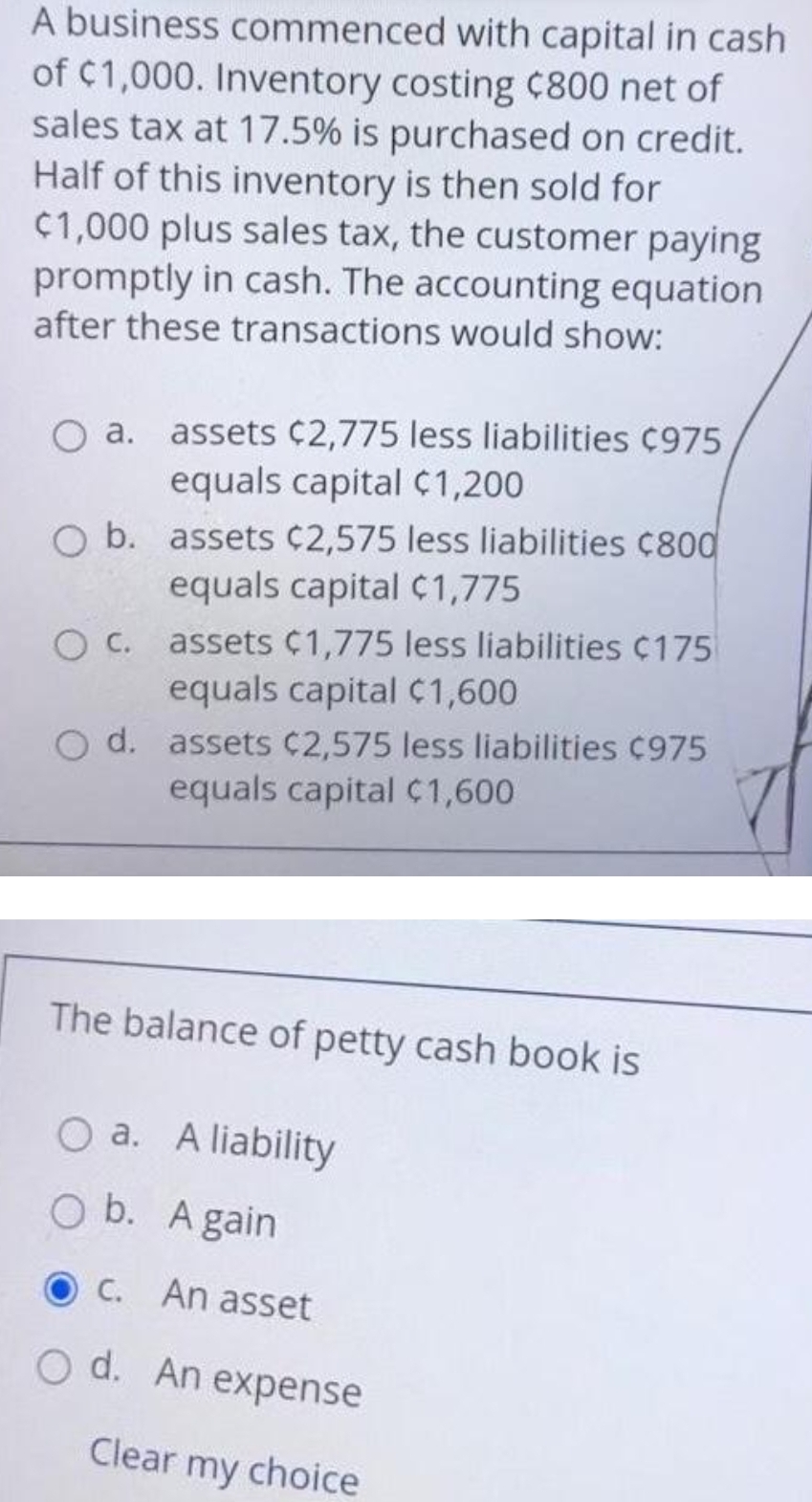 A business commenced with capital in cash
of C1,000. Inventory costing C800 net of
sales tax at 17.5% is purchased on credit.
Half of this inventory is then sold for
C1,000 plus sales tax, the customer paying
promptly in cash. The accounting equation
after these transactions would show:
O a. assets C2,775 less liabilities C975
equals capital C1,200
O b. assets C2,575 less liabilities ¢800
equals capital C1,775
O C.
equals capital C1,600
O d. assets C2,575 less liabilities C975
equals capital ¢1,600
assets C1,775 less liabilities ¢175
The balance of petty cash book is
O a. A liability
O b. A gain
O C. An asset
O d. An expense
Clear my choice
