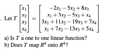 —2х1 — 5х2 + 8хз
x1+3x2 – 5x3 +x4
|Зх1 + 11х2 — 19хз + 7x4
X1 +7x2 — 13хз + 5х4
X1
X2
. Let T
X3
X4
a) Is T a one to one linear function?
b) Does T map
R* onto R4?
