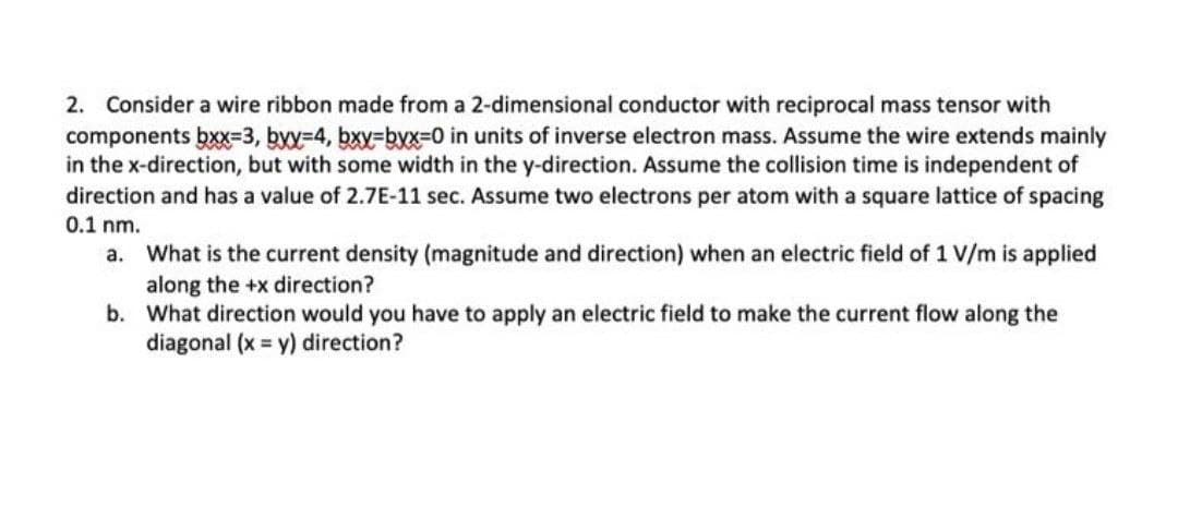 2. Consider a wire ribbon made from a 2-dimensional conductor with reciprocal mass tensor with
components bx=3, byy-4, bxy=byx=0 in units of inverse electron mass. Assume the wire extends mainly
in the x-direction, but with some width in the y-direction. Assume the collision time is independent of
direction and has a value of 2.7E-11 sec. Assume two electrons per atom with a square lattice of spacing
0.1 nm.
a. What is the current density (magnitude and direction) when an electric field of 1 V/m is applied
along the +x direction?
b. What direction would you have to apply an electric field to make the current flow along the
diagonal (x = y) direction?
