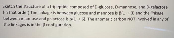 Sketch the structure of a tripeptide composed of D-glucose, D-mannose, and D-galactose
(in that order) The linkage is between glucose and mannose is B(1 3) and the linkage
between mannose and galactose is a(1 6). The anomeric carbon NOT involved in any of
the linkages is in the B configuration.
