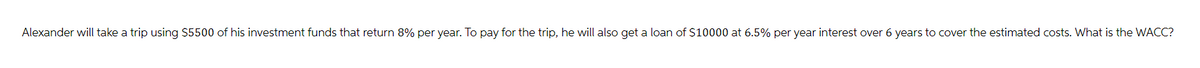 Alexander will take a trip using $5500 of his investment funds that return 8% per year. To pay for the trip, he will also get a loan of $10000 at 6.5% per year interest over 6 years to cover the estimated costs. What is the WACC?