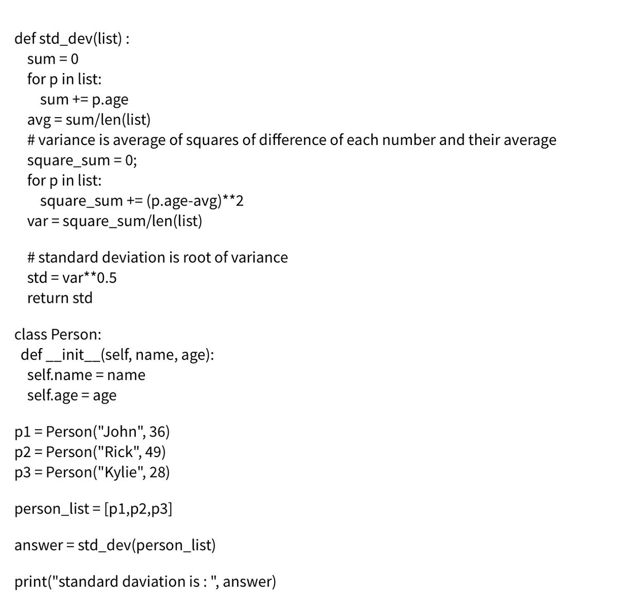 def std_dev(list) :
sum = 0
for p in list:
sum += p.age
avg = sum/len(list)
# variance is average of squares of difference of each number and their average
square_sum = 0;
for p in list:
square_sum += (p.age-avg)**2
var = square_sum/len(list)
# standard deviation is root of variance
std = var**0.5
return std
class Person:
def
_init_(self, name, age):
self.name = name
self.age = age
pl = Person("John", 36)
p2 = Person("Rick", 49)
p3 = Person("Kylie", 28)
person_list = [p1,p2,p3]
answer =
std_dev(person_list)
print("standard daviation is : ", answer)
