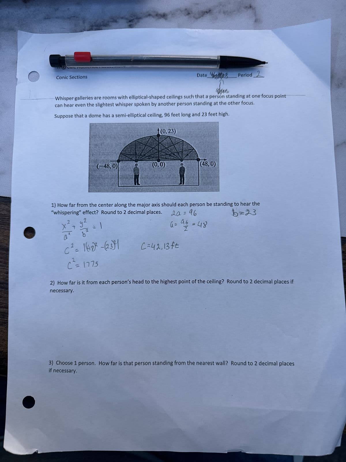 Conic Sections
Date
Period 2
Whisper galleries are rooms with elliptical-shaped ceilings such that a person standing at one focus point
can hear even the slightest whisper spoken by another person standing at the other focus.
Suppose that a dome has a semi-elliptical ceiling, 96 feet long and 23 feet high.
(0,23)
(-48,0)
(0,0)
(48,0)
1) How far from the center along the major axis should each person be standing to hear the
"whispering" effect? Round to 2 decimal places.
20=96
b=23
x²+
a62
96
A =
=48
Z
C² = 1(48) -(23)
C=42.13ft
2
C= 1775
2) How far is it from each person's head to the highest point of the ceiling? Round to 2 decimal places if
necessary.
3) Choose 1 person. How far is that person standing from the nearest wall? Round to 2 decimal places
if necessary.