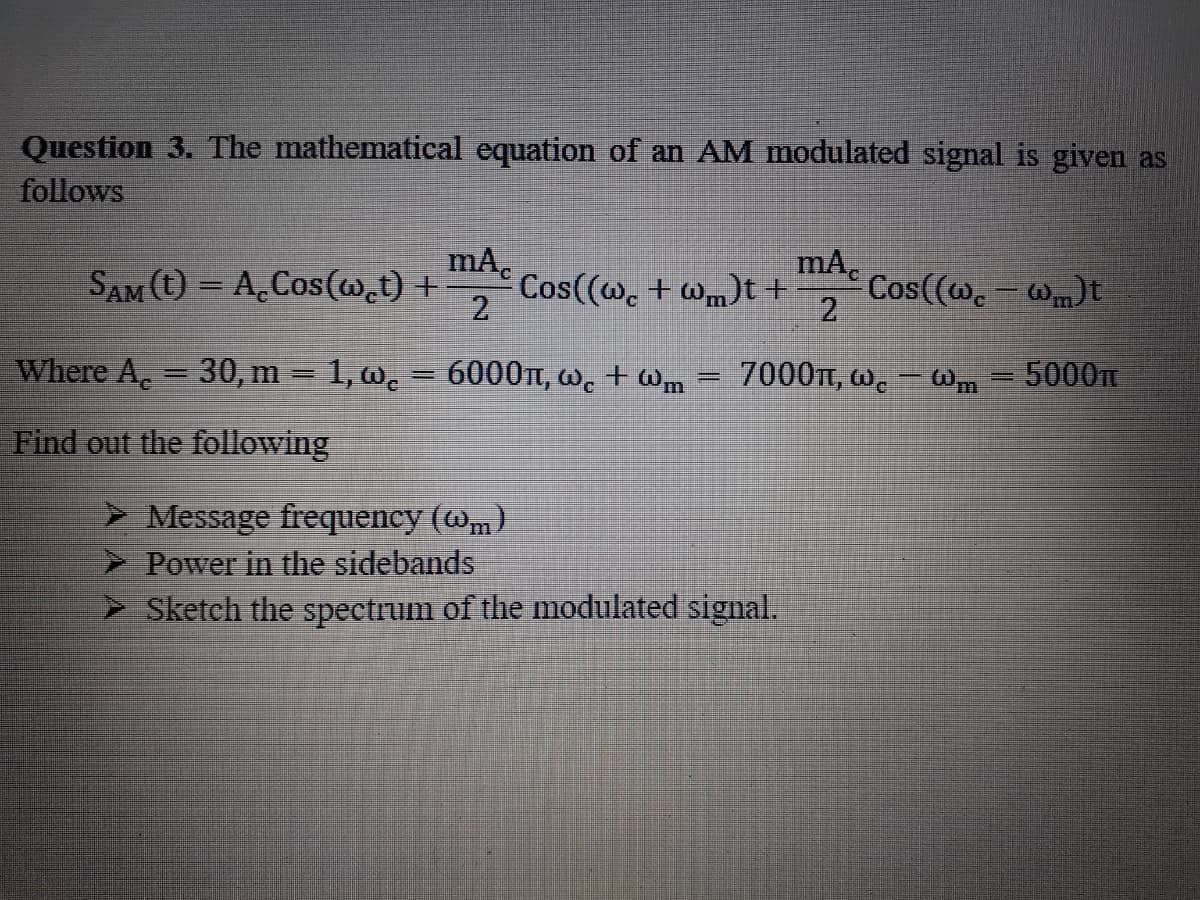 Question 3. The mathematical equation of an AM modulated signal is given as
follows
mA.
Cos((w. + wm)t+
2.
mA.
SAM (t) = A,Cos(w.t) +
Cos((w. - wm)t
2
%3|
Where A. = 30, m = 1, w. = 6000t, w. + Wm
7000TT, w. – Wm
5000
Find out the following
> Message frequency (@m)
> Power in the sidebands
Sketch the spectrum of the modulated signal.
