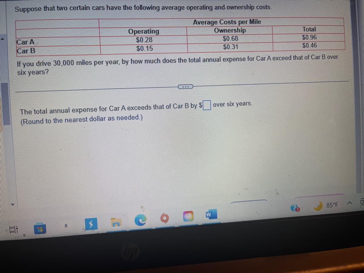 Suppose that two certain cars have the following average operating and ownership costs.
Average Costs per Mile
Ownership
$0.68
$0.31
Car A
Car B
Ei
Operating
$0.28
$0.15
If you drive 30,000 miles per year, by how much does the total annual expense for Car A exceed that of Car B over
six years?
The total annual expense for Car A exceeds that of Car B by $
(Round to the nearest dollar as needed.)
a
C
hp
Ⓡ
W
Total
$0.96
$0.46
over six years.
85°F
0