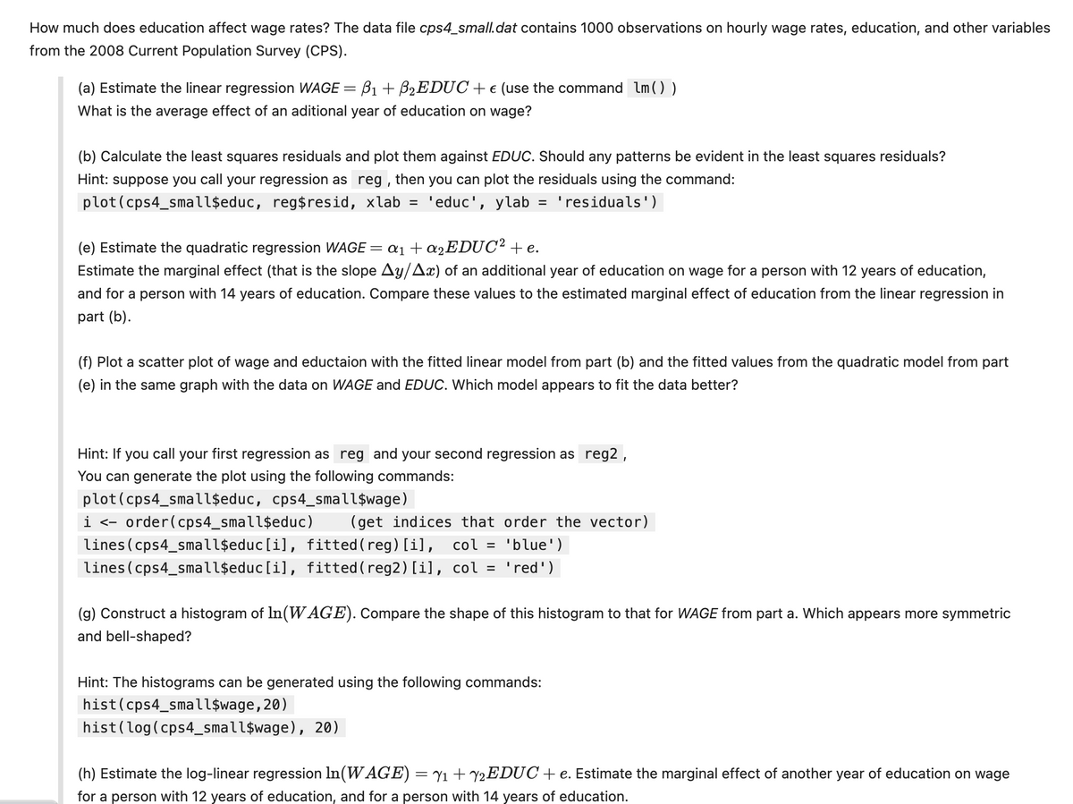 How much does education affect wage rates? The data file cps4_small.dat contains 1000 observations on hourly wage rates, education, and other variables
from the 2008 Current Population Survey (CPS).
(a) Estimate the linear regression WAGE
=
B1
B2EDUC + € (use the command lm ( ) )
What is the average effect of an aditional year of education on wage?
(b) Calculate the least squares residuals and plot them against EDUC. Should any patterns be evident in the least squares residuals?
Hint: suppose you call your regression as reg, then you can plot the residuals using the command:
plot(cps4_small$educ, reg$resid, xlab = 'educ', ylab = 'residuals')
(e) Estimate the quadratic regression WAGE ' = α1 + α2EDUC² + e.
Estimate the marginal effect (that is the slope Ay/Ax) of an additional year of education on wage for a person with 12 years of education,
and for a person with 14 years of education. Compare these values to the estimated marginal effect of education from the linear regression in
part (b).
(f) Plot a scatter plot of wage and eductaion with the fitted linear model from part (b) and the fitted values from the quadratic model from part
(e) in the same graph with the data on WAGE and EDUC. Which model appears to fit the data better?
Hint: If you call your first regression as reg and your second regression as reg2,
You can generate the plot using the following commands:
plot(cps4_small$educ, cps4_small$wage)
i <- order(cps4_small$educ) (get indices that order the vector)
lines (cps4_small$educ[i], fitted (reg) [i], col = 'blue')
lines (cps4_small$educ[i], fitted (reg2) [i], col = 'red')
(g) Construct a histogram of In(WAGE). Compare the shape of this histogram to that for WAGE from part a. Which appears more symmetric
and bell-shaped?
Hint: The histograms can be generated using the following commands:
hist (cps4_small$wage,20)
hist (log(cps4_small$wage), 20)
(h) Estimate the log-linear regression In(WAGE) = Y1 + Y2EDUC + e. Estimate the marginal effect of another year of education on wage
for a person with 12 years of education, and for a person with 14 years of education.