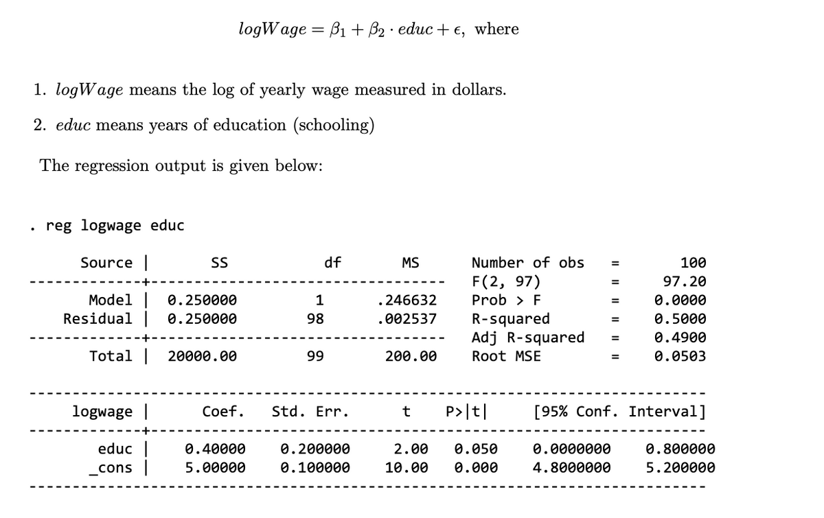 logWage=B1 + B2 educ + €, where
.
1. logWage means the log of yearly wage measured in dollars.
2. educ means years of education (schooling)
The regression output is given below:
reg logwage educ
Source |
SS
df
MS
Number of obs
=
100
F(2, 97)
97.20
Model
0.250000
1
.246632
Prob > F
=
0.0000
Residual | 0.250000
98
.002537
R-squared
=
0.5000
Adj R-squared
=
0.4900
Total |
20000.00
99
200.00
Root MSE
=
0.0503
logwage |
Coef.
Std. Err.
t
P>|t|
[95% Conf. Interval]
educ
_cons |
0.40000
5.00000
0.200000
0.100000
2.00 0.050
0.0000000
0.800000
10.00 0.000
4.8000000
5.200000