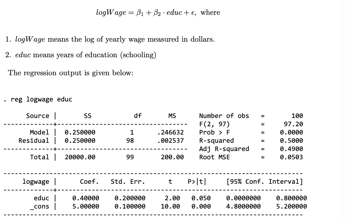 logWage = B1 + B₂ educ + €, where
.
1. logWage means the log of yearly wage measured in dollars.
2. educ means years of education (schooling)
The regression output is given below:
reg logwage educ
Source |
SS
df
MS
Number of obs
=
100
F(2, 97)
=
97.20
Model
0.250000
1
.246632
Prob > F
=
0.0000
Residual | 0.250000
98
.002537
R-squared
=
0.5000
Adj R-squared
0.4900
Total |
20000.00
99
200.00
Root MSE
=
0.0503
logwage |
Coef.
Std. Err.
t
P>|t|
[95% Conf. Interval]
educ
_cons |
0.40000
5.00000
0.200000
2.00 0.050
0.0000000
0.800000
0.100000
10.00 0.000
4.8000000
5.200000