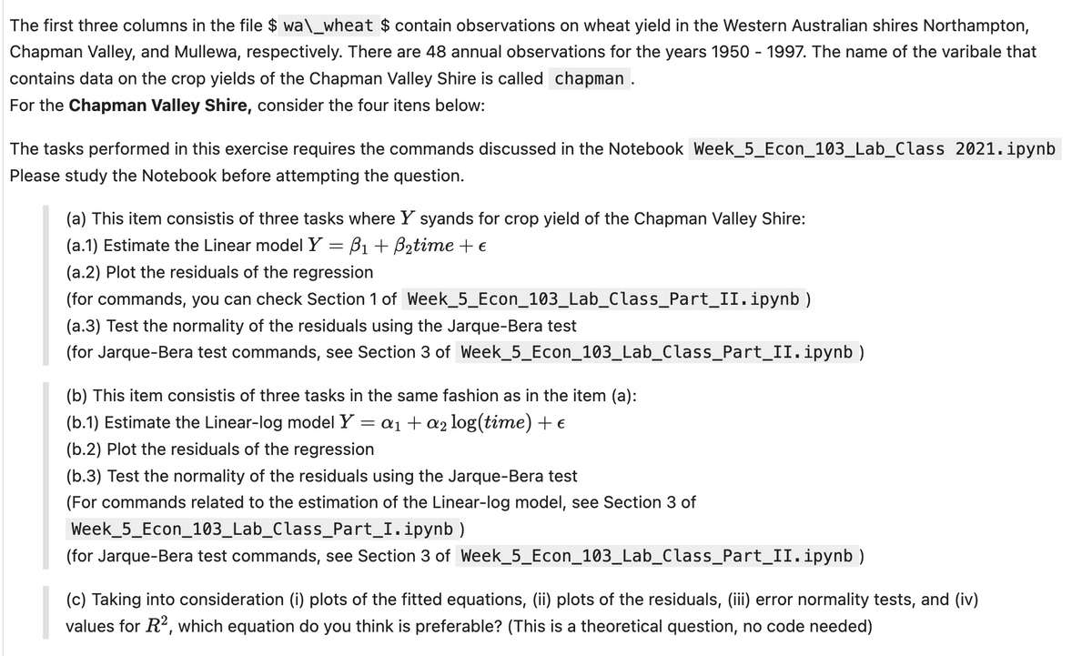 The first three columns in the file $ wa\_wheat $ contain observations on wheat yield in the Western Australian shires Northampton,
Chapman Valley, and Mullewa, respectively. There are 48 annual observations for the years 1950 - 1997. The name of the varibale that
contains data on the crop yields of the Chapman Valley Shire is called chapman .
For the Chapman Valley Shire, consider the four itens below:
The tasks performed in this exercise requires the commands discussed in the Notebook Week_5_Econ_103_Lab_Class 2021.ipynb
Please study the Notebook before attempting the question.
(a) This item consistis of three tasks where Y syands for crop yield of the Chapman Valley Shire:
(a.1) Estimate the Linear model Y = ẞ₁ + B₂time + €
(a.2) Plot the residuals of the regression
(for commands, you can check Section 1 of Week_5_Econ_103_Lab_Class_Part_II.ipynb)
(a.3) Test the normality of the residuals using the Jarque-Bera test
(for Jarque-Bera test commands, see Section 3 of Week_5_Econ_103_Lab_Class_Part_II.ipynb)
(b) This item consistis of three tasks in the same fashion as in the item (a):
(b.1) Estimate the Linear-log model Y =
=
a1a2 log(time) + €
(b.2) Plot the residuals of the regression
(b.3) Test the normality of the residuals using the Jarque-Bera test
(For commands related to the estimation of the Linear-log model, see Section 3 of
Week_5_Econ_103_Lab_Class_Part_I. ipynb)
(for Jarque-Bera test commands, see Section 3 of Week_5_Econ_103_Lab_Class_Part_II. ipynb)
(c) Taking into consideration (i) plots of the fitted equations, (ii) plots of the residuals, (iii) error normality tests, and (iv)
values for R², which equation do you think is preferable? (This is a theoretical question, no code needed)