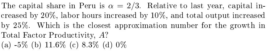 The capital share in Peru is a = 2/3. Relative to last year, capital in-
creased by 20%, labor hours increased by 10%, and total output increased
by 25%. Which is the closest approximation number for the growth in
Total Factor Productivity, A?
(a) -5% (b) 11.6% (c) 8.3% (d) 0%