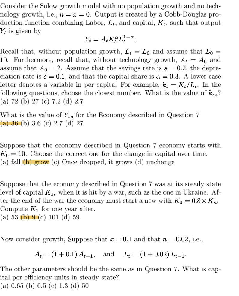 Consider the Solow growth model with no population growth and no tech-
nology growth, i.e., n = x = 0. Output is created by a Cobb-Douglas pro-
duction function combining Labor, Lt, and capital, Kt, such that output
Yt is given by
Y₁ = A+ KL₁-a
=
=
Ao and
Recall that, without population growth, Lt Lo and assume that Lo =
10. Furthermore, recall that, without technology growth, At
assume that A0 = 2. Assume that the savings rate is s = 0.2, the depre-
ciation rate is 8 = 0.1, and that the capital share is a = 0.3. A lower case
letter denotes a variable in per capita. For example, kt=
Kt/Lt. In the
following questions, choose the closest number. What is the value of kss?
(a) 72 (b) 27 (c) 7.2 (d) 2.7
What is the value of Yss for the Economy described in Question 7
(a) 36 (b) 3.6 (c) 2.7 (d) 27
Suppose that the economy described in Question 7 economy starts with
Ко = 10. Choose the correct one for the change in capital over time.
(a) fall (b) grow (c) Once dropped, it grows (d) unchange
Suppose that the economy described in Question 7 was at its steady state
level of capital Kss when it is hit by a war, such as the one in Ukraine. Af-
ter the end of the war the economy must start a new with Ko = 0.8 × Kss-
Compute K₁ for one year after.
(a) 53 (b) 9 (c) 101 (d) 59
Now consider growth, Suppose that x = 0.1 and that n = 0.02, i.e.,
A₁ = (1+0.1) At-1, and L₁ = (1+0.02) Lt-1.
The other parameters should be the same as in Question 7. What is cap-
ital per efficiency units in steady state?
(a) 0.65 (b) 6.5 (c) 1.3 (d) 50