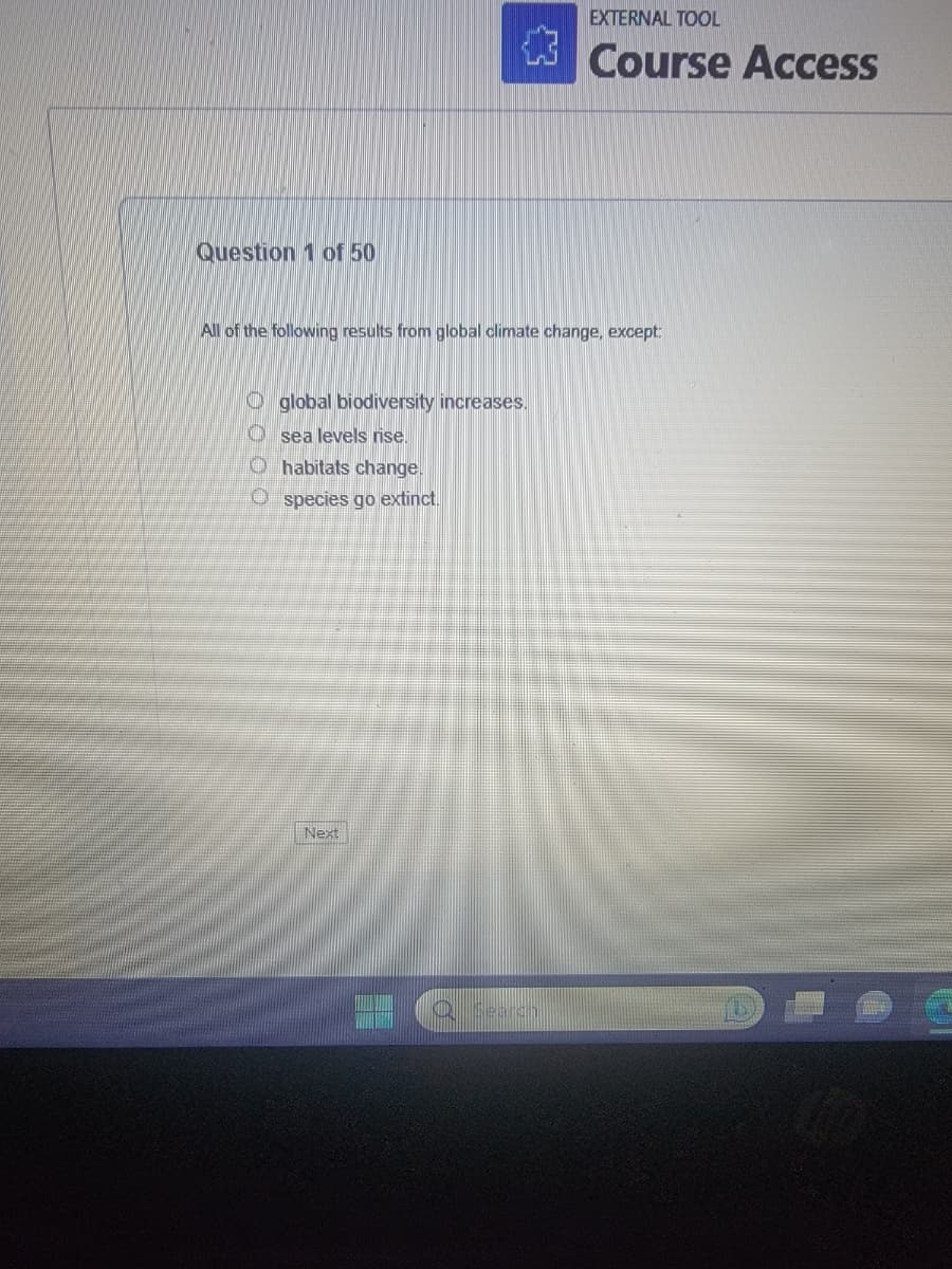 Question 1 of 50
{}
All of the following results from global climate change, except:
global biodiversity increases.
Osea levels rise.
Ohabitats change.
Ospecies go extinct.
Next
EXTERNAL TOOL
Course Access
Q Search