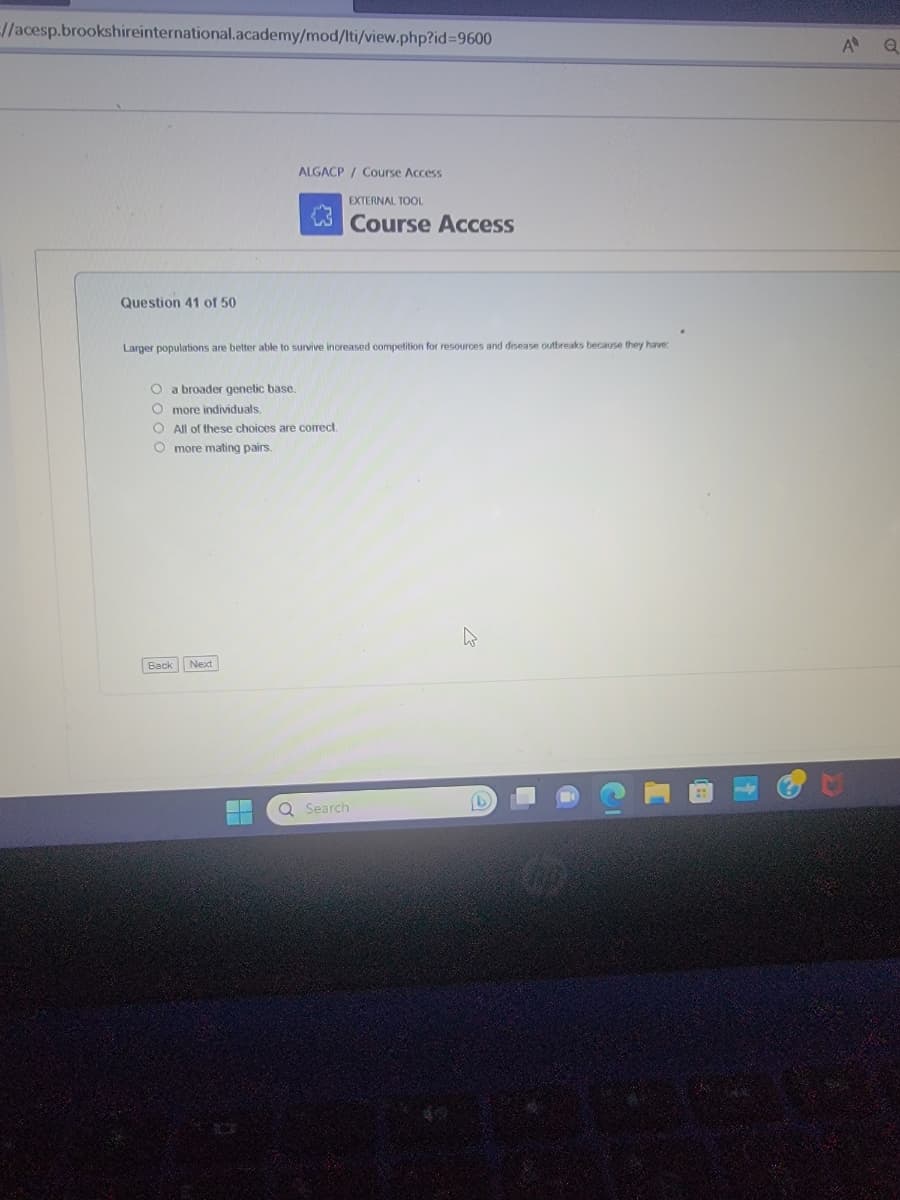 =//acesp.brookshireinternational.academy/mod/lti/view.php?id=9600
Question 41 of 50
ALGACP/Course Access
Larger populations are better able to survive increased competition for resources and disease outbreaks because they have
O a broader genetic base.
O more individuals.
O All of these choices are correct.
O more mating pairs.
Back Next
EXTERNAL TOOL
Course Access
Q Search
.
A
Q