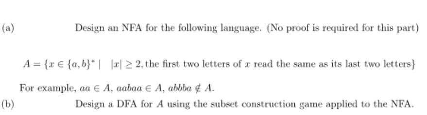 (a)
Design an NFA for the following language. (No proof is required for this part)
A= {x{a,b} | |x|22, the first two letters of a read the same as its last two letters}
For example, aa € A, aabaa € A, abbba & A.
(b)
Design a DFA for A using the subset construction game applied to the NFA.