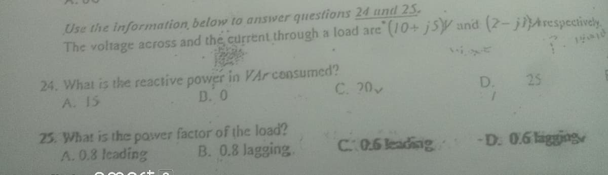 Use the information below to answer questions 24 und 25.
The voltage across and the current through a load are (10+ j5Y and (2-jiArespecively.
24. What is the reactive power in VArconsumed?
D. 0
A. 15
C. 20
D.
25
25. What is the pawer factor of the load?
A. 0.8 leading
B. 0.8 Jagging.
-D. 0.6 ligging
C 0.6 leading
