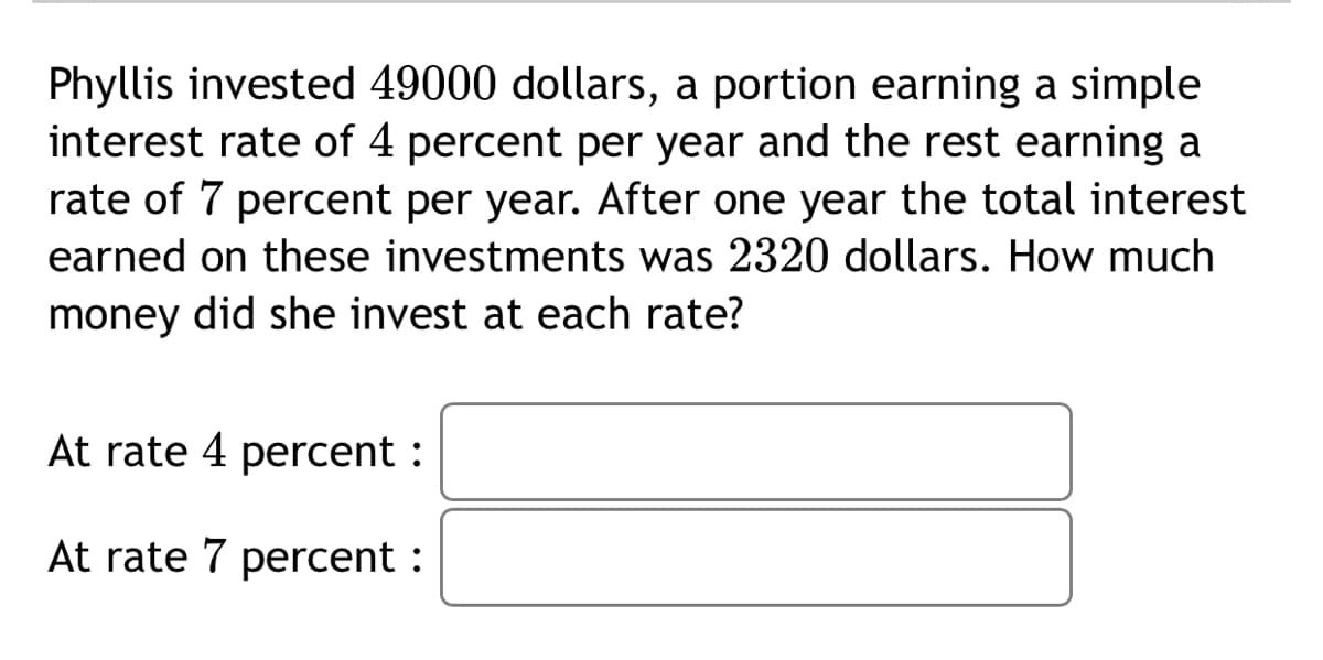Phyllis invested 49000 dollars, a portion earning a simple
interest rate of 4 percent per year and the rest earning a
rate of 7 percent per year. After one year the total interest
earned on these investments was 2320 dollars. How much
money did she invest at each rate?
At rate 4 percent :
At rate 7 percent :