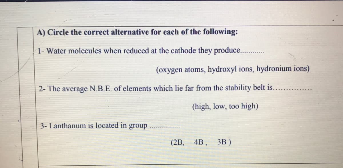 A) Circle the correct alternative for each of the following:
1- Water molecules when reduced at the cathode they produce..
(oxygen atoms, hydroxyl ions, hydronium ions)
2- The average N.B.E. of elements which lie far from the stability belt is.
(high, low, too high)
3- Lanthanum is located in group
(2B, 4B, Зв)
