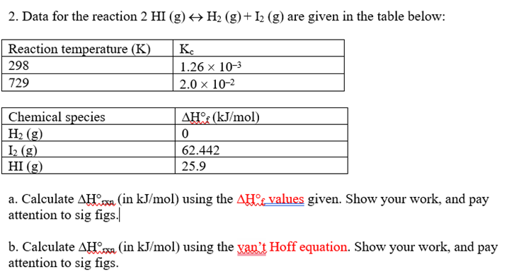 2. Data for the reaction 2 HI (g) → H₂ (g) + I₂ (g) are given in the table below:
Reaction temperature (K)
298
729
Chemical species
H₂ (g)
1₂ (g)
HI (g)
Кс
1.26 x 10-3
2.0 x 10-2
AHof (kJ/mol)
0
62.442
25.9
a. Calculate AH (in kJ/mol) using the AH values given. Show your work, and pay
attention to sig figs.
b. Calculate AH (in kJ/mol) using the yan't Hoff equation. Show your work, and pay
attention to sig figs.