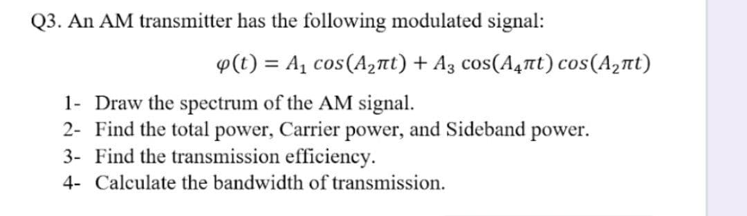 Q3. An AM transmitter has the following modulated signal:
p(t) = A, cos(A2nt) + A3 cos(A4nt) cos(A,nt)
%3D
1- Draw the spectrum of the AM signal.
2- Find the total power, Carrier power, and Sideband power.
3- Find the transmission efficiency.
4- Calculate the bandwidth of transmission.
