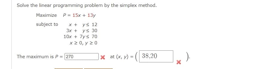 Solve the linear programming problem by the simplex method.
Maximize P = 15x + 13y
subject to
x + y≤ 12
y ≤ 30
3x +
10x + 7y≤ 70
x ≥ 0, y 20
The maximum is P = 270
X at (x, y) =
38,20
X
