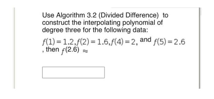 Use Algorithm 3.2 (Divided Difference) to
construct the interpolating polynomial of
degree three for the following data:
f(1) = 1.2,f(2)= 1.6,f(4)=2, and f(5)=2.6
, then f(2.6)
