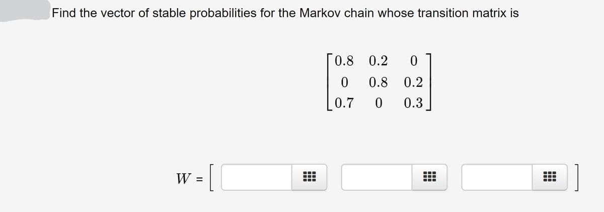 Find the vector of stable probabilities for the Markov chain whose transition matrix is
0.8 0.2
0.8
0.2
0.7
0.3
W =
