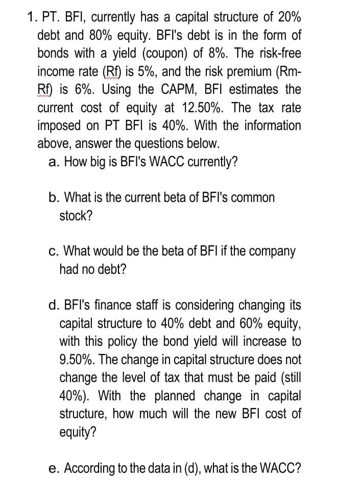 1. PT. BFI, currently has a capital structure of 20%
debt and 80% equity. BFI's debt is in the form of
bonds with a yield (coupon) of 8%. The risk-free
income rate (Rf) is 5%, and the risk premium (Rm-
Rf) is 6%. Using the CAPM, BFI estimates the
current cost of equity at 12.50%. The tax rate
imposed on PT BFI is 40%. With the information
above, answer the questions below.
a. How big is BFI's WACC currently?
b. What is the current beta of BFI's common
stock?
c. What would be the beta of BFI if the company
had no debt?
d. BFI's finance staff is considering changing its
capital structure to 40% debt and 60% equity,
with this policy the bond yield will increase to
9.50%. The change in capital structure does not
change the level of tax that must be paid (still
40%). With the planned change in capital
structure, how much will the new BFI cost of
equity?
e. According to the data in (d), what is the WACC?
