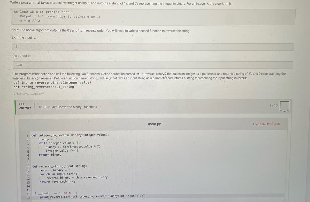 Write a program that takes in a positive integer as input, and outputs a string of 1's and O's representing the integer in binary. For an integer x, the algorithm is:
As long as x is greater than 0
Output x $ 2 (remainder is either 0 or 1)
x = x // 2
Note: The above algorithm outputs the O's and 1's in reverse order. You will need to write a second function to reverse the string.
Ex: If the input is:
6
the output is:
110
The program must define and call the following two functions. Define a function named int_to_reverse_binary that takes an integer as a parameter and returns a string of 1's and O's representing the
integer in binary (in reverse). Define a function named string_reverse() that takes an input string as a paramete and returns a string representing the input string in reverse.
def int_to_reverse_binary(integer_ value)
def string_reverse(input_string)
376584.2469792.gx3zgy7
LAB
2/10
АCTIVITY
10.18.1: LAB: Convert to binary - functions
main.py
Load default template..
1 def integer_to_reverse_binary(integer_value):
binary -'
while integer_value > 0:
binary += str(integer_value % 2)
integer_value //- 2
return binary
4
6.
7.
8.
9 def reverse_string(input_string):
reverse_binary - '"
for ch in input_string:
reverse_binary - ch + reverse_binary
return reverse_binary
10
11
12
13
14
15
16 if name -- 'main_':
17
print(reverse_string(integerto_reverse_binary(int(input())
