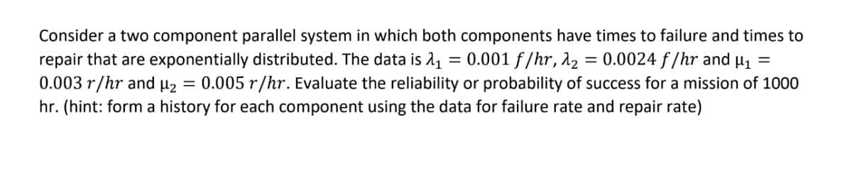 Consider a two component parallel system in which both components have times to failure and times to
0.0024 f/hr and µ1 =
= 0.001 f /hr, 12
repair that are exponentially distributed. The data is 1,
0.003 r/hr and µ2 = 0.005 r/hr. Evaluate the reliability or probability of success for a mission of 1000
hr. (hint: form a history for each component using the data for failure rate and repair rate)
