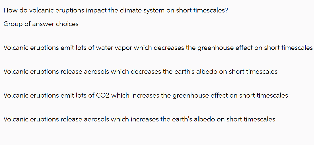 How do volcanic eruptions impact the climate system on short timescales?
Group of answer choices
Volcanic eruptions emit lots of water vapor which decreases the greenhouse effect on short timescales
Volcanic eruptions release aerosols which decreases the earth's albedo on short timescales
Volcanic eruptions emit lots of CO2 which increases the greenhouse effect on short timescales
Volcanic eruptions release aerosols which increases the earth's albedo on short timescales