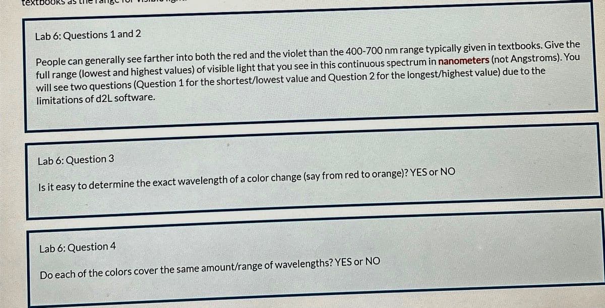 textbooks as
Lab 6: Questions 1 and 2
People can generally see farther into both the red and the violet than the 400-700 nm range typically given in textbooks. Give the
full range (lowest and highest values) of visible light that you see in this continuous spectrum in nanometers (not Angstroms). You
will see two questions (Question 1 for the shortest/lowest value and Question 2 for the longest/highest value) due to the
limitations of d2L software.
Lab 6: Question 3
Is it easy to determine the exact wavelength of a color change (say from red to orange)? YES or NO
Lab 6: Question 4
Do each of the colors cover the same amount/range of wavelengths? YES or NO