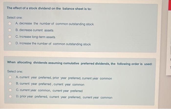 The effect of a stock dividend on the balance sheet is to:
Select one:
A. decrease the number of common outstanding stock
B. decrease current assets
C. increase long-term assets
D. increase the number of common outstanding stock
When allocating dividends assuming cumulative preferred dividends, the following order is used:
Select one:
A. current year preferred, prior year preferred, current year common
B. current year preferred, current year common
C. current year common, current year preferred
D. prior year preferred, current year preferred, curent year common
