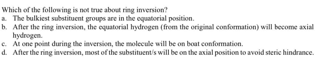 Which of the following is not true about ring inversion?
a. The bulkiest substituent groups are in the equatorial position.
b. After the ring inversion, the equatorial hydrogen (from the original conformation) will become axial
hydrogen.
c. At one point during the inversion, the molecule will be on boat conformation.
d. After the ring inversion, most of the substituent/s will be on the axial position to avoid steric hindrance.
