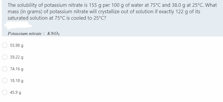 The solubility of potassium nitrate is 155 g per 100 g of water at 75°C and 38.0 g at 25°C. What
mass (in grams) of potassium nitrate will crystallize out of solution if exactly 122 g of its
saturated solution at 75°C is cooled to 25°C?
Potassium nitrate : KNO3
55.98 g
39.22 g
74.16 g
18.18 g
45.9 g
