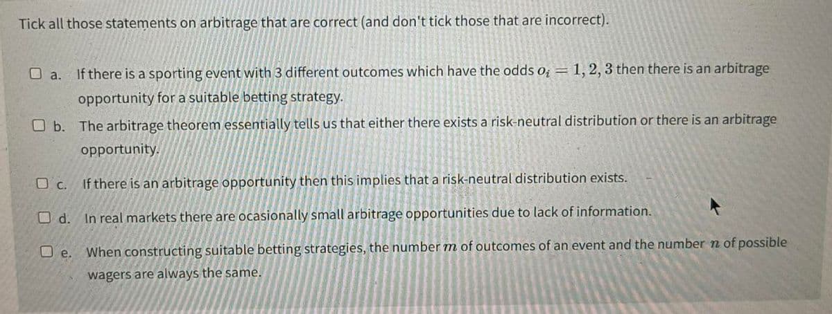Tick all those statements on arbitrage that are correct (and don't tick those that are incorrect).
O a. If there is a sporting event with 3 different outcomes which have the odds o = 1, 2, 3 then there is an arbitrage
opportunity for a suitable betting strategy.
b. The arbitrage theorem essentially tells us that either there exists a risk-neutral distribution or there is an arbitrage
opportunity.
c.
If there is an arbitrage opportunity then this implies that a risk-neutral distribution exists.
Od.
In real markets there are ocasionally small arbitrage opportunities due to lack of information.
When constructing suitable betting strategies, the number m of outcomes of an event and the number n of possible
wagers are always the same.
De.
