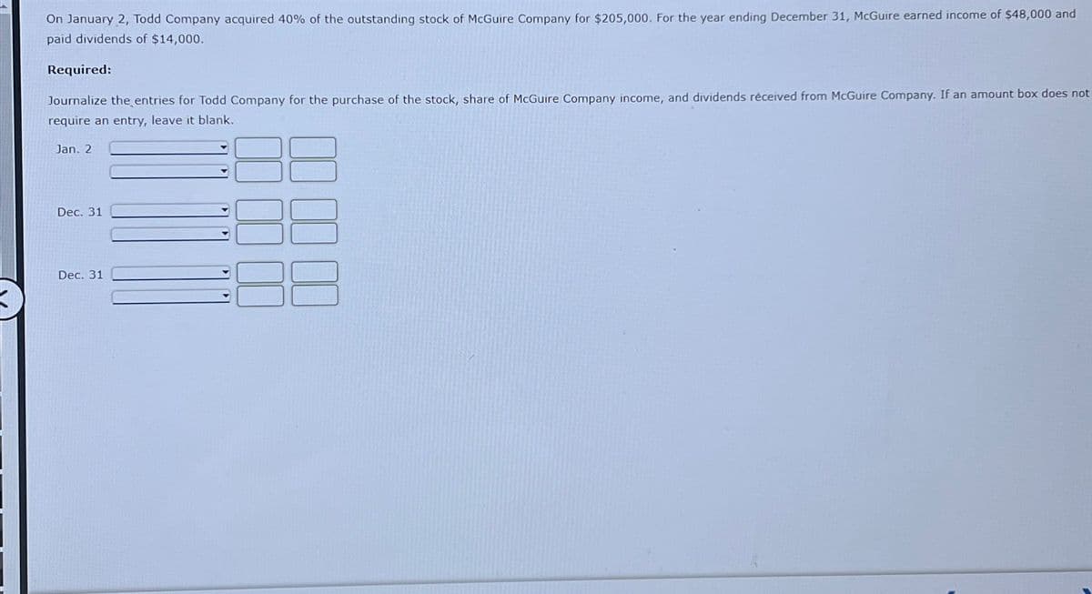 On January 2, Todd Company acquired 40% of the outstanding stock of McGuire Company for $205,000. For the year ending December 31, McGuire earned income of $48,000 and
paid dividends of $14,000.
Required:
Journalize the entries for Todd Company for the purchase of the stock, share of McGuire Company income, and dividends received from McGuire Company. If an amount box does not
require an entry, leave it blank.
Jan. 2
Dec. 31
Dec. 31
0000
☐☐☐☐☐☐