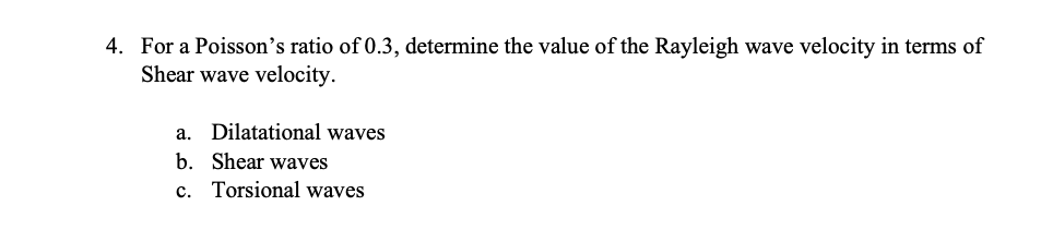 4. For a Poisson's ratio of 0.3, determine the value of the Rayleigh wave velocity in terms of
Shear wave velocity.
a. Dilatational waves
b. Shear waves
c. Torsional waves