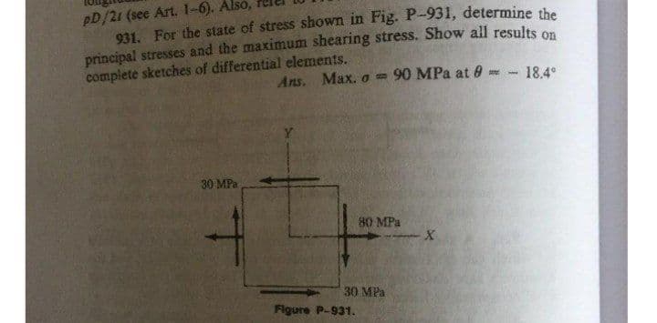 pD/21 (see Art. 1-6). Also,
931. For the state of stress shown in Fig. P-931, determine the
principal stresses and the maximum shearing stress. Show all results on
complete sketches of differential elements.
Ans. Max. o 90 MPa at 9 - 18.4°
Y
30 MPa
80 MPa
30 MPa
Figure P-931.
X