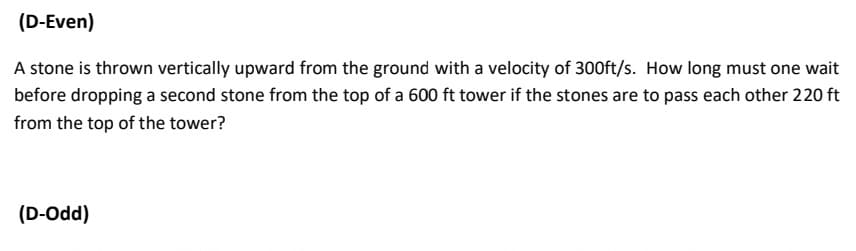 (D-Even)
A stone is thrown vertically upward from the ground with a velocity of 300ft/s. How long must one wait
before dropping a second stone from the top of a 600 ft tower if the stones are to pass each other 220 ft
from the top of the tower?
(D-Odd)
