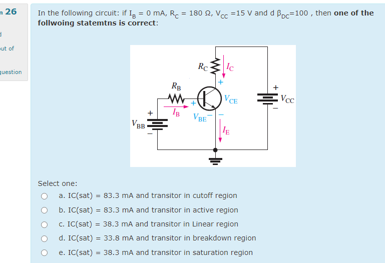 In the following circuit: if I, = 0 mA, R.
follwoing statemtns is correct:
n 26
180 2, Vcc =15 V and d Boc=100 , then one of the
ut of
Rc
Ic
question
RB
VCE
Vcc
+
VBE
V
BB
IE
Select one:
a. IC(sat) = 83.3 mA and transitor in cutoff region
b. IC(sat) = 83.3 mA and transitor in active region
c. IC(sat) = 38.3 mA and transitor in Linear region
d. IC(sat) = 33.8 mA and transitor in breakdown region
e. IC(sat) = 38.3 mA and transitor in saturation region
+
